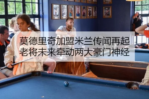 莫德里奇加盟米兰传闻再起 老将未来牵动两大豪门神经