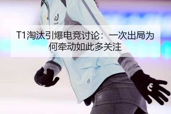 T1淘汰引爆电竞讨论：一次出局为何牵动如此多关注